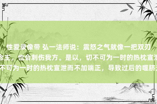 性爱录像带 弘一法师说：震怒之气就像一把双刃剑，不仅会伤到别东说念主，也会刺伤我方。是以，切不可为一时的热枕宣泄而不加端正，导致过后的噬脐无及。