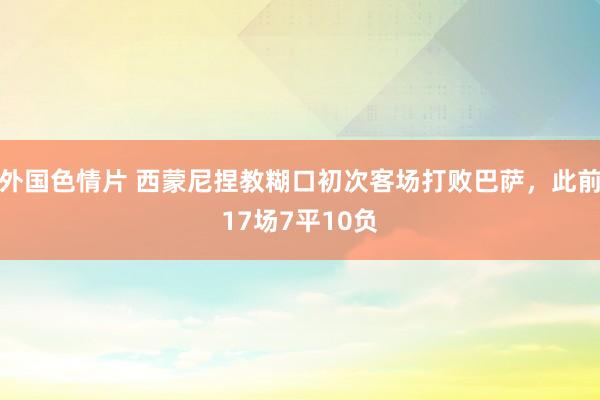 外国色情片 西蒙尼捏教糊口初次客场打败巴萨，此前17场7平10负