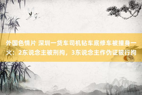 外国色情片 深圳一货车司机钻车底修车被撞身一火：2东说念主被刑拘，3东说念主作伪证被行拘