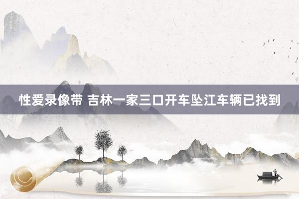性爱录像带 吉林一家三口开车坠江车辆已找到