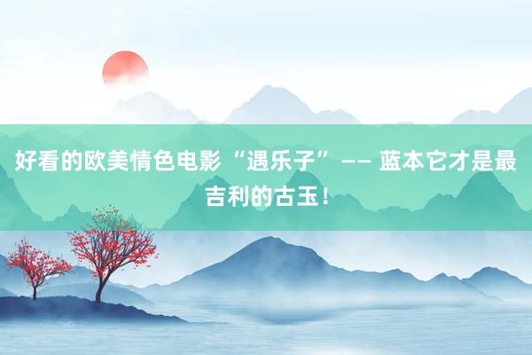 好看的欧美情色电影 “遇乐子” —— 蓝本它才是最吉利的古玉！