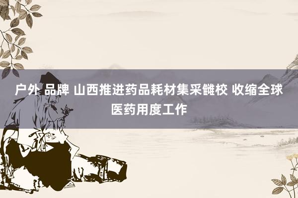 户外 品牌 山西推进药品耗材集采雠校 收缩全球医药用度工作