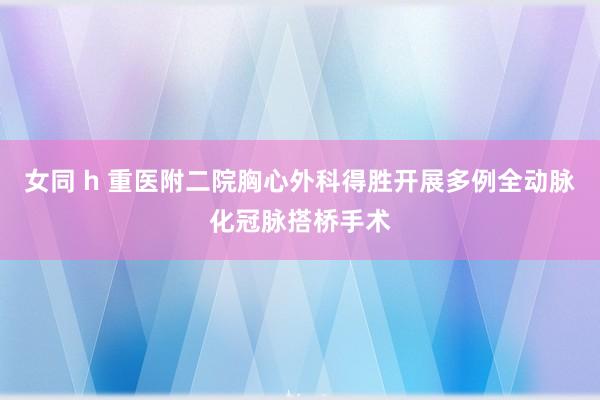女同 h 重医附二院胸心外科得胜开展多例全动脉化冠脉搭桥手术