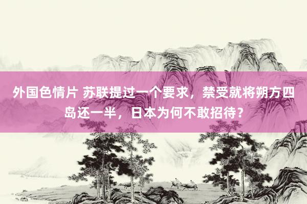外国色情片 苏联提过一个要求，禁受就将朔方四岛还一半，日本为何不敢招待？