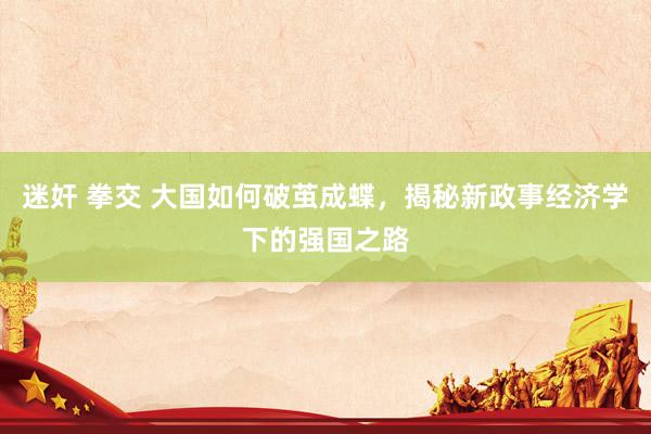 迷奸 拳交 大国如何破茧成蝶，揭秘新政事经济学下的强国之路
