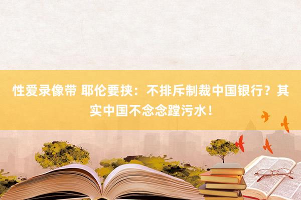 性爱录像带 耶伦要挟：不排斥制裁中国银行？其实中国不念念蹚污水！