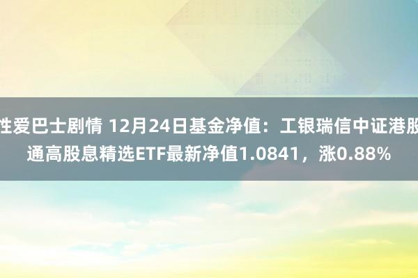 性爱巴士剧情 12月24日基金净值：工银瑞信中证港股通高股息精选ETF最新净值1.0841，涨0.88%
