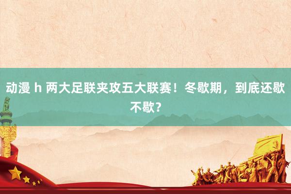 动漫 h 两大足联夹攻五大联赛！冬歇期，到底还歇不歇？