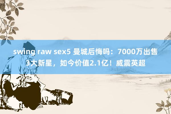 swing raw sex5 曼城后悔吗：7000万出售3大新星，如今价值2.1亿！威震英超