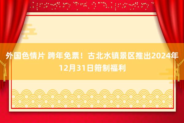 外国色情片 跨年免票！古北水镇景区推出2024年12月31日箝制福利