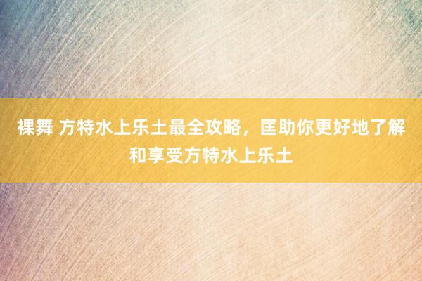 裸舞 方特水上乐土最全攻略，匡助你更好地了解和享受方特水上乐土