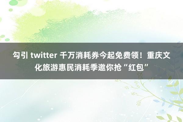 勾引 twitter 千万消耗券今起免费领！重庆文化旅游惠民消耗季邀你抢“红包”