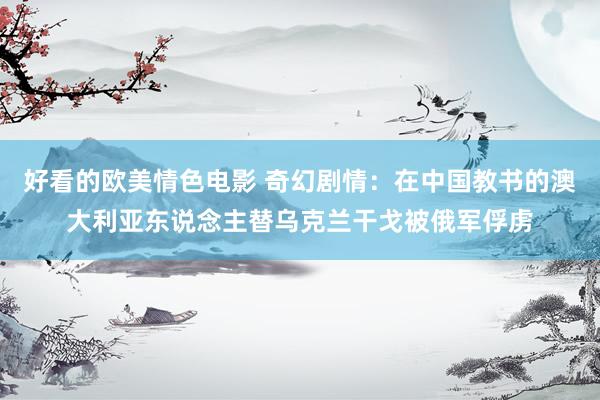 好看的欧美情色电影 奇幻剧情：在中国教书的澳大利亚东说念主替乌克兰干戈被俄军俘虏