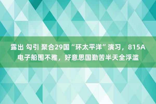 露出 勾引 聚合29国“环太平洋”演习，815A电子船围不雅，好意思国勤苦半天全浮滥