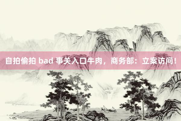 自拍偷拍 bad 事关入口牛肉，商务部：立案访问！