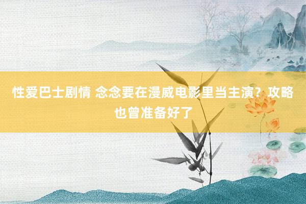 性爱巴士剧情 念念要在漫威电影里当主演？攻略也曾准备好了
