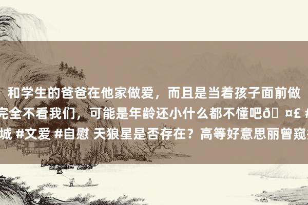 和学生的爸爸在他家做爱，而且是当着孩子面前做爱，太刺激了，孩子完全不看我们，可能是年龄还小什么都不懂吧🤣 #同城 #文爱 #自慰 天狼星是否存在？高等好意思丽曾窥探地球，突出东谈主类贯通