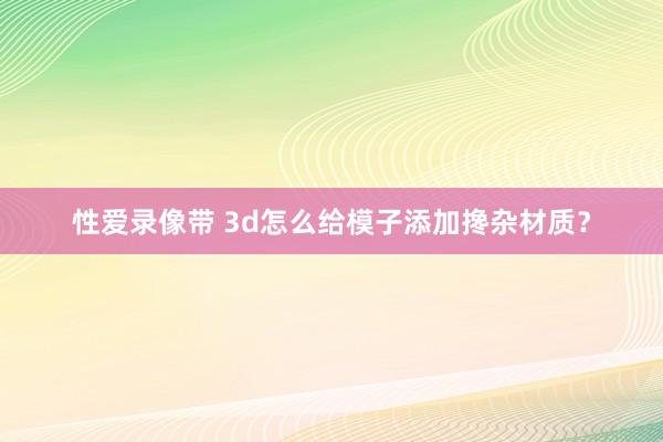 性爱录像带 3d怎么给模子添加搀杂材质？