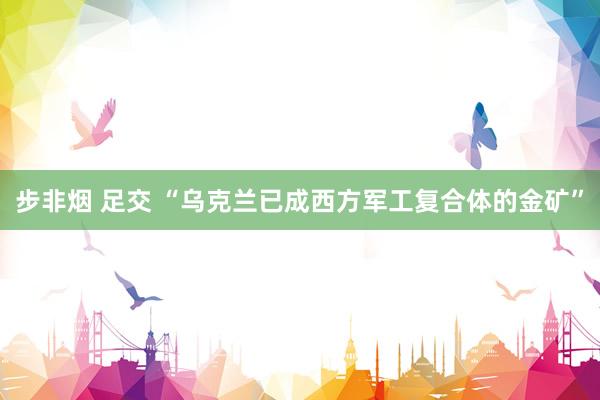 步非烟 足交 “乌克兰已成西方军工复合体的金矿”