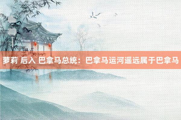 萝莉 后入 巴拿马总统：巴拿马运河遥远属于巴拿马