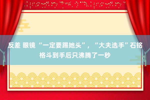 反差 眼镜 “一定要踢她头”，“大夫选手”石铭格斗到手后只沸腾了一秒
