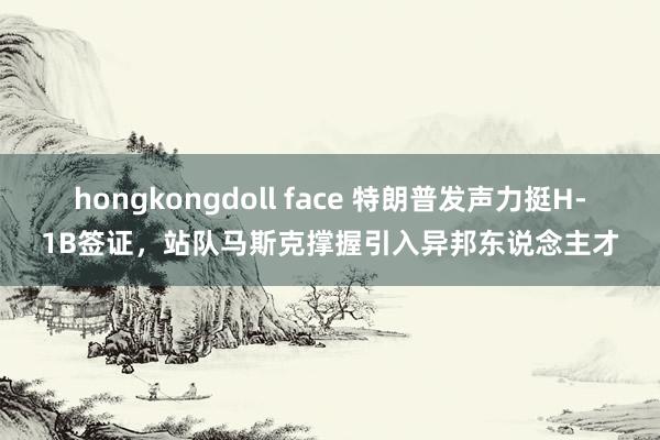 hongkongdoll face 特朗普发声力挺H-1B签证，站队马斯克撑握引入异邦东说念主才