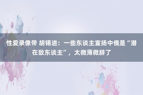 性爱录像带 胡锡进：一些东谈主宣扬中俄是“潜在敌东谈主”，太微薄微辞了