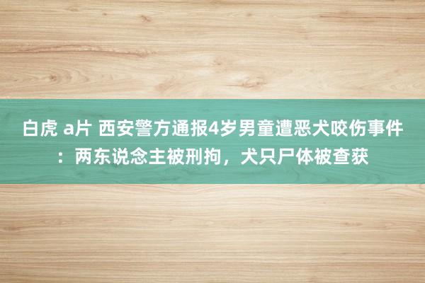 白虎 a片 西安警方通报4岁男童遭恶犬咬伤事件：两东说念主被刑拘，犬只尸体被查获