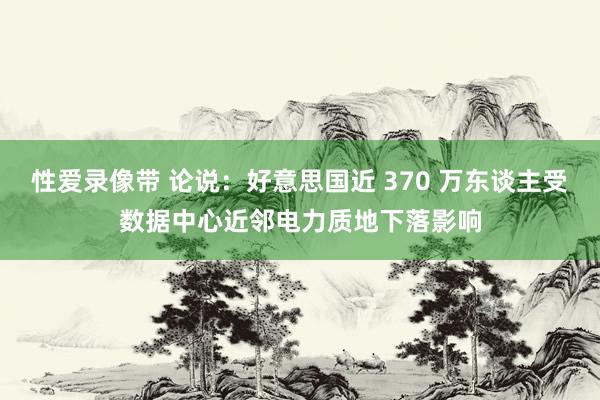 性爱录像带 论说：好意思国近 370 万东谈主受数据中心近邻电力质地下落影响
