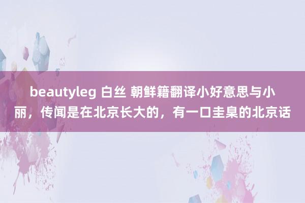beautyleg 白丝 朝鲜籍翻译小好意思与小丽，传闻是在北京长大的，有一口圭臬的北京话
