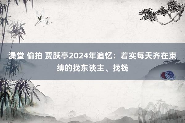 澡堂 偷拍 贾跃亭2024年追忆：着实每天齐在束缚的找东谈主、找钱