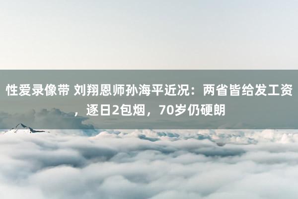 性爱录像带 刘翔恩师孙海平近况：两省皆给发工资，逐日2包烟，70岁仍硬朗