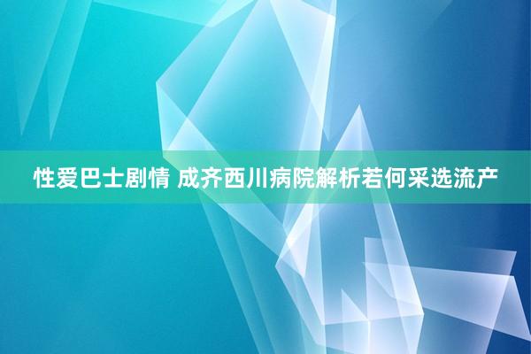 性爱巴士剧情 成齐西川病院解析若何采选流产