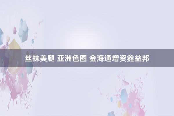丝袜美腿 亚洲色图 金海通增资鑫益邦