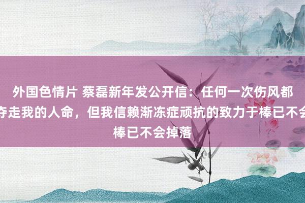 外国色情片 蔡磊新年发公开信：任何一次伤风都可能夺走我的人命，但我信赖渐冻症顽抗的致力于棒已不会掉落