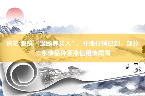 探花 眼镜 “逢颐养买入”，补涨行情已到，部分二永债品种领涨信用债阛阓