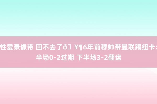 性爱录像带 回不去了🥶6年前穆帅带曼联踢纽卡：半场0-2过期 下半场3-2翻盘