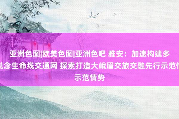 亚洲色图|欧美色图|亚洲色吧 雅安：加速构建多通说念生命线交通网 探索打造大峨眉交旅交融先行示范情势