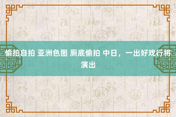 偷拍自拍 亚洲色图 厕底偷拍 中日，一出好戏行将演出