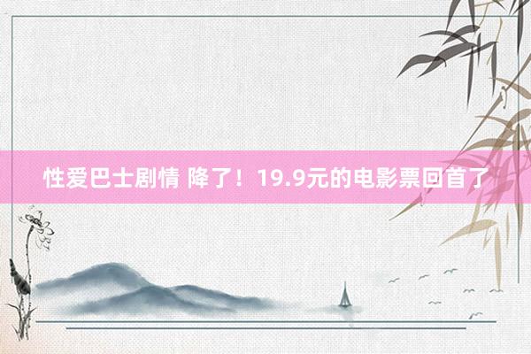 性爱巴士剧情 降了！19.9元的电影票回首了