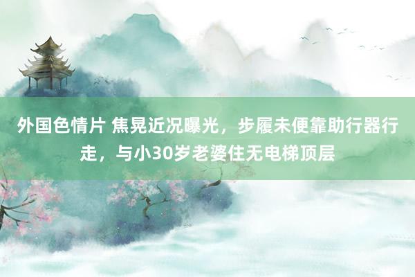 外国色情片 焦晃近况曝光，步履未便靠助行器行走，与小30岁老婆住无电梯顶层