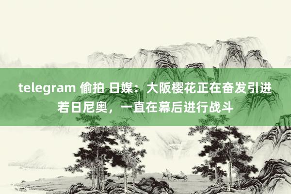 telegram 偷拍 日媒：大阪樱花正在奋发引进若日尼奥，一直在幕后进行战斗