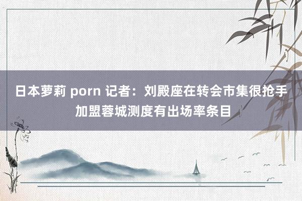 日本萝莉 porn 记者：刘殿座在转会市集很抢手 加盟蓉城测度有出场率条目