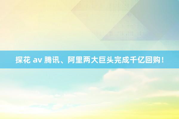 探花 av 腾讯、阿里两大巨头完成千亿回购！