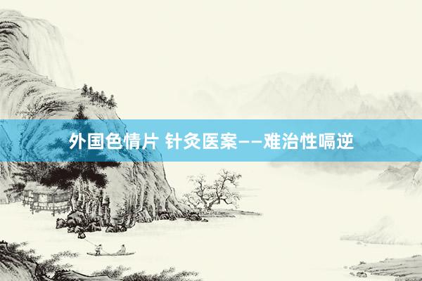 外国色情片 针灸医案——难治性嗝逆