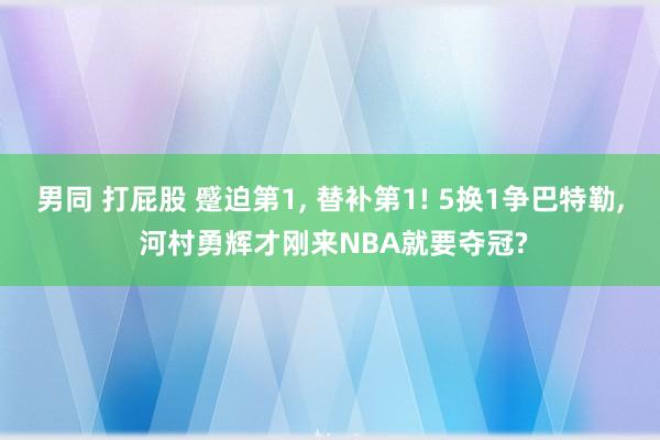 男同 打屁股 蹙迫第1， 替补第1! 5换1争巴特勒， 河村勇辉才刚来NBA就要夺冠?