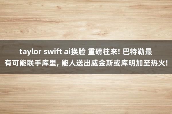 taylor swift ai换脸 重磅往来! 巴特勒最有可能联手库里， 能人送出威金斯或库明加至热火!