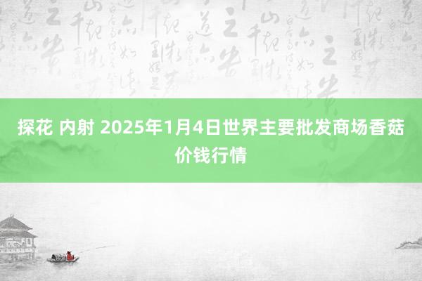 探花 内射 2025年1月4日世界主要批发商场香菇价钱行情
