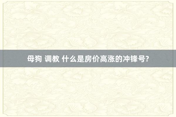 母狗 调教 什么是房价高涨的冲锋号?