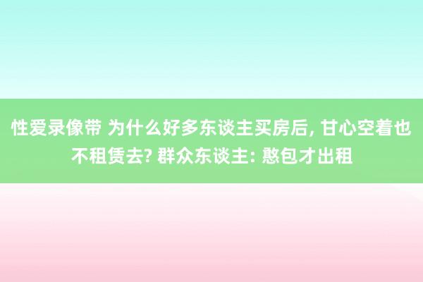 性爱录像带 为什么好多东谈主买房后， 甘心空着也不租赁去? 群众东谈主: 憨包才出租